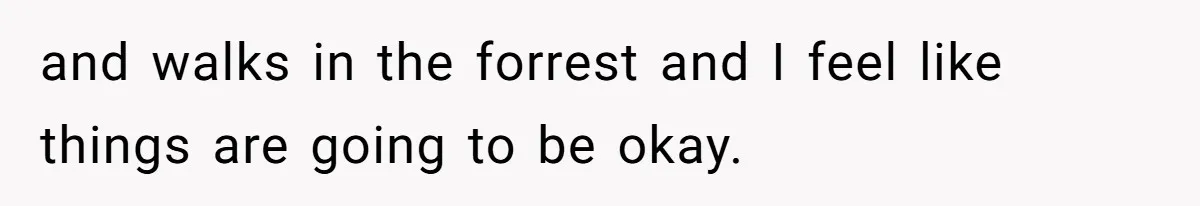 and walks in the forrest and I feel like things are going to be okay.