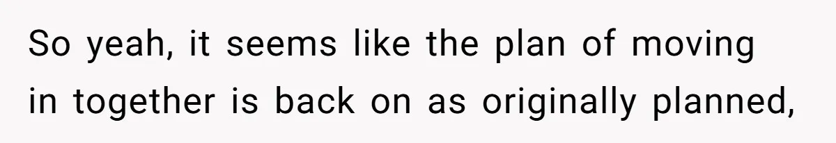 So yeah, it seems like the plan of moving in together is back on as originally planned,