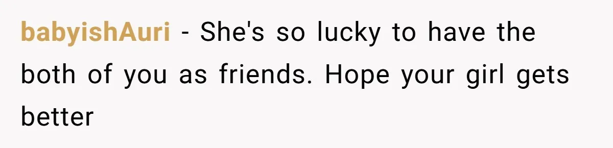 babyishAuri − She's so lucky to have the both of you as friends. Hope your girl gets better