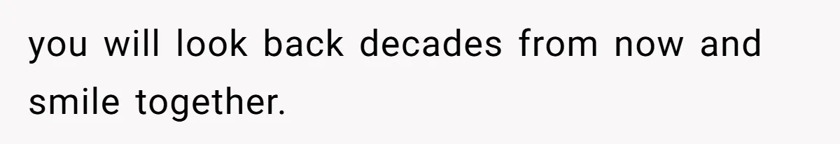 you will look back decades from now and smile together.