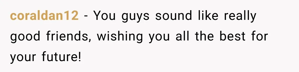coraldan12 − You guys sound like really good friends, wishing you all the best for your future!