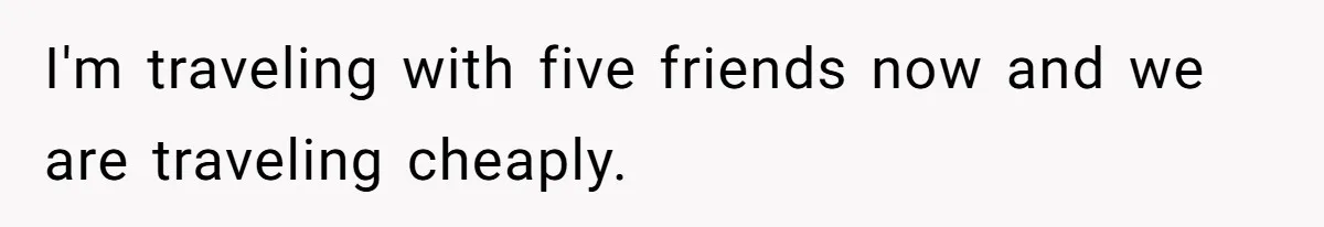 I'm traveling with five friends now and we are traveling cheaply.