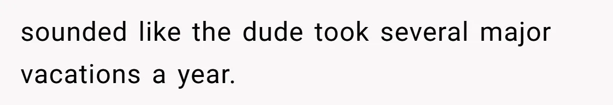 sounded like the dude took several major vacations a year.