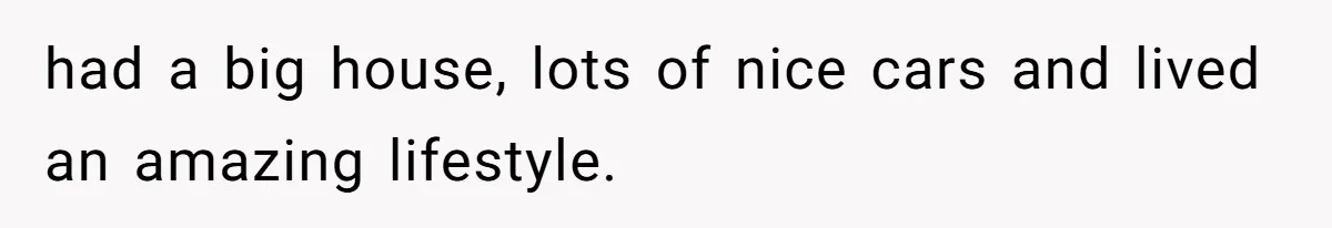 had a big house, lots of nice cars and lived an amazing lifestyle.