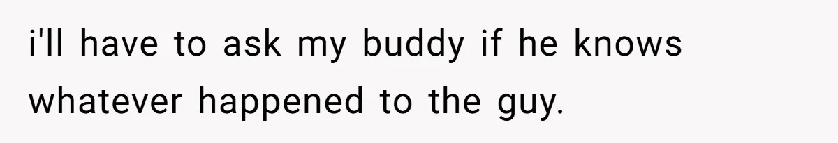 i'll have to ask my buddy if he knows whatever happened to the guy.