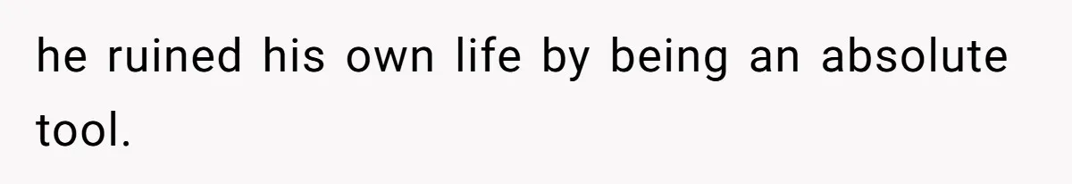 he ruined his own life by being an absolute tool.