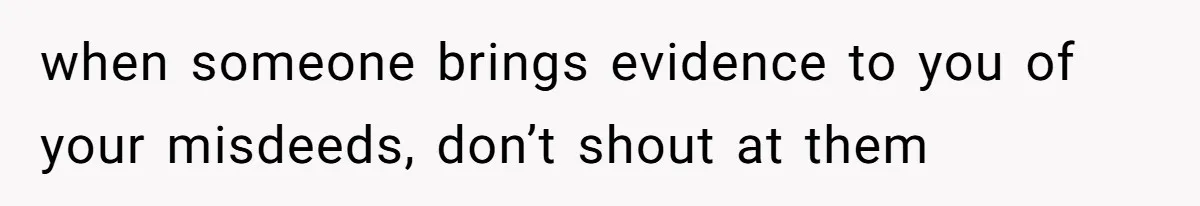 when someone brings evidence to you of your misdeeds, don’t shout at them