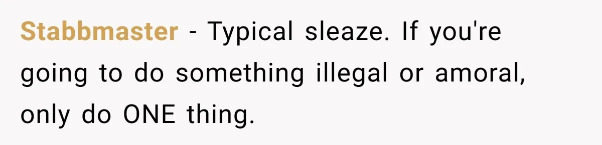 Stabbmaster − Typical sleaze. If you're going to do something illegal or amoral, only do ONE thing.