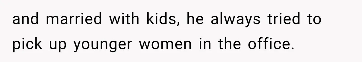 and married with kids, he always tried to pick up younger women in the office.