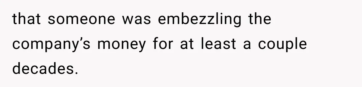 that someone was embezzling the company’s money for at least a couple decades.