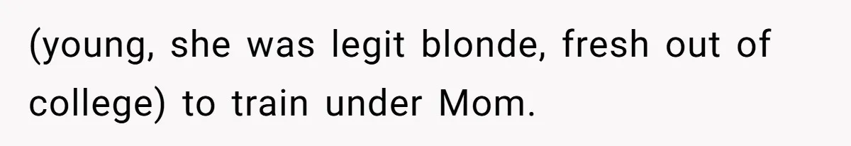 (young, she was legit blonde, fresh out of college) to train under Mom.