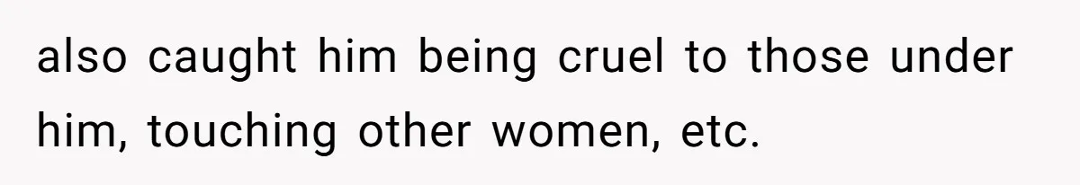 also caught him being cruel to those under him, touching other women, etc.