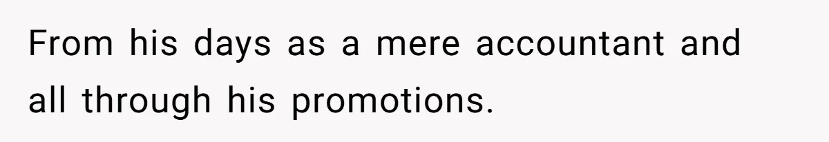 From his days as a mere accountant and all through his promotions.