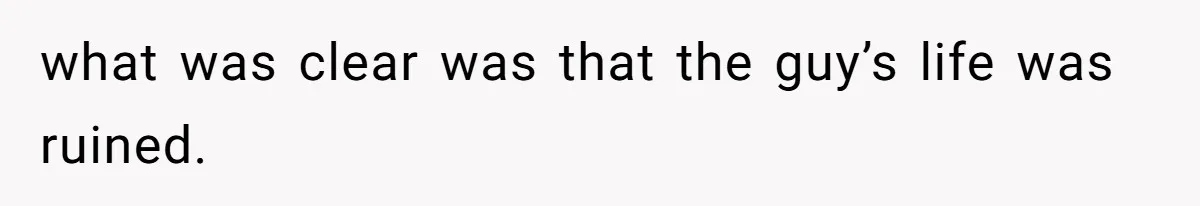 what was clear was that the guy’s life was ruined.