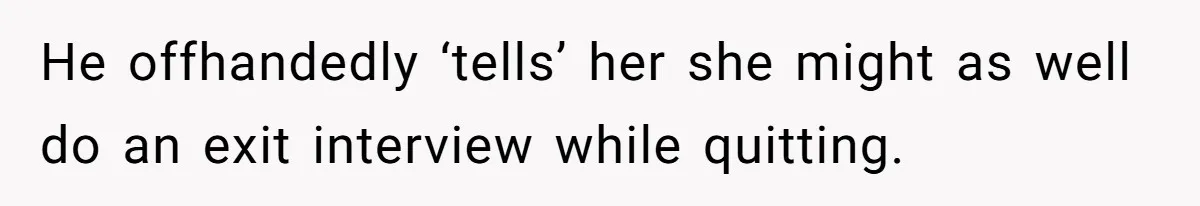He offhandedly ‘tells’ her she might as well do an exit interview while quitting.