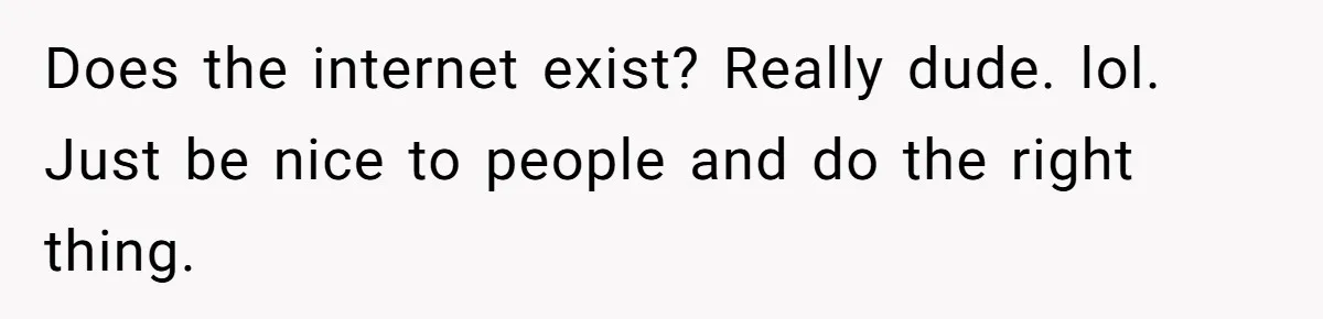 Does the internet exist? Really dude. lol. Just be nice to people and do the right thing.