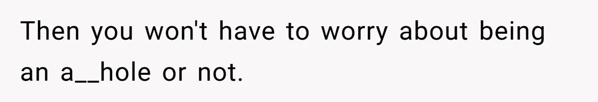 Then you won't have to worry about being an a__hole or not.