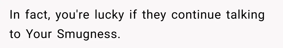 In fact, you're lucky if they continue talking to Your Smugness.