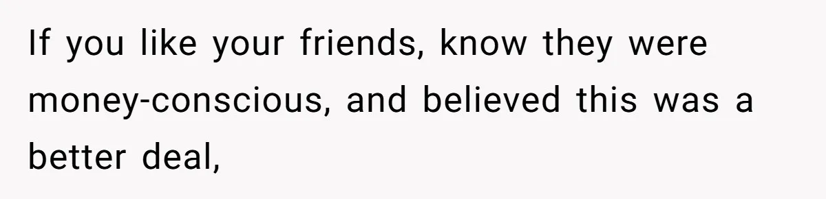 If you like your friends, know they were money-conscious, and believed this was a better deal,
