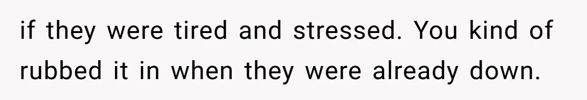 if they were tired and stressed. You kind of rubbed it in when they were already down.