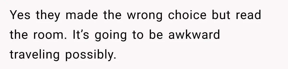 Yes they made the wrong choice but read the room. It’s going to be awkward traveling possibly.