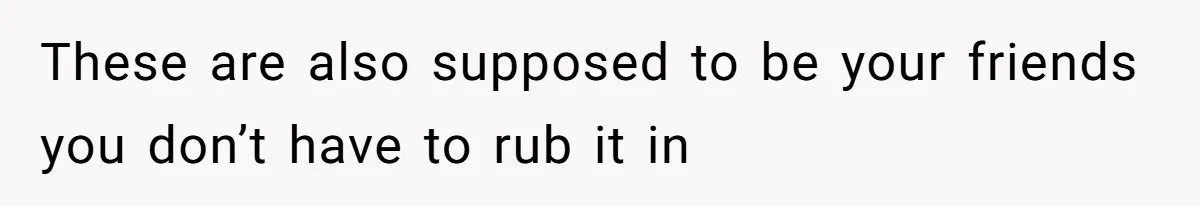 These are also supposed to be your friends you don’t have to rub it in