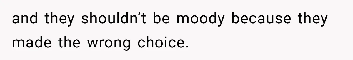 and they shouldn’t be moody because they made the wrong choice.
