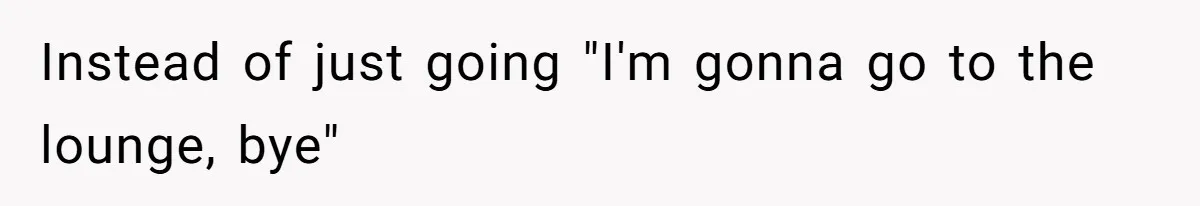 Instead of just going "I'm gonna go to the lounge, bye"