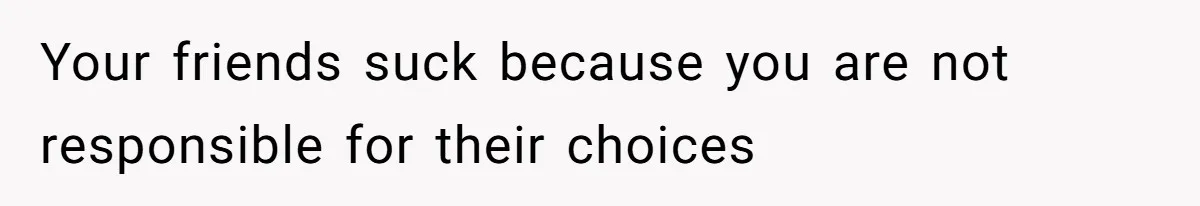 Your friends suck because you are not responsible for their choices