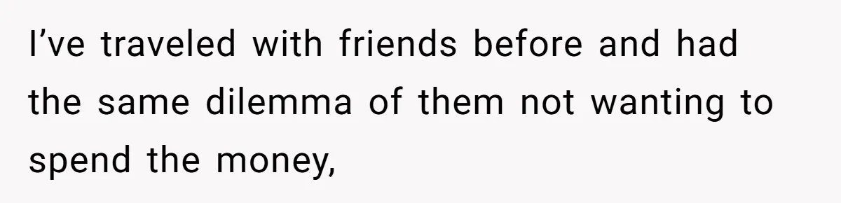 I’ve traveled with friends before and had the same dilemma of them not wanting to spend the money,