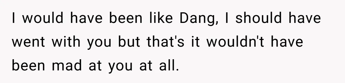 I would have been like Dang, I should have went with you but that's it wouldn't have been mad at you at all.