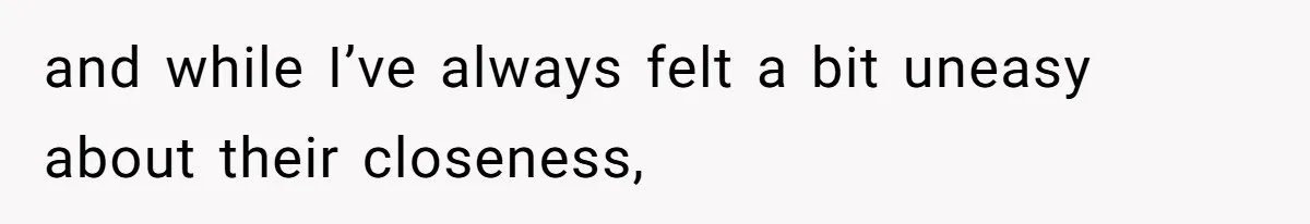 and while I’ve always felt a bit uneasy about their closeness,