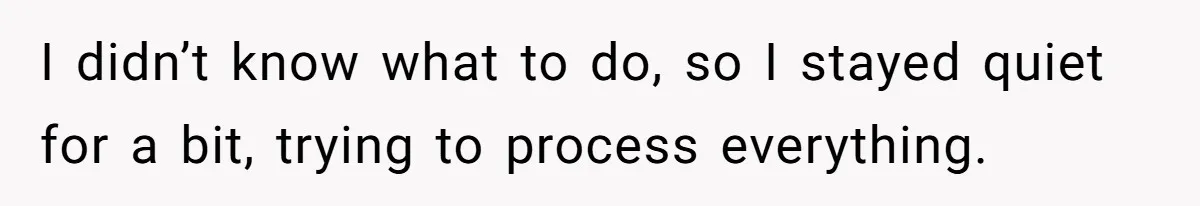 I didn’t know what to do, so I stayed quiet for a bit, trying to process everything.