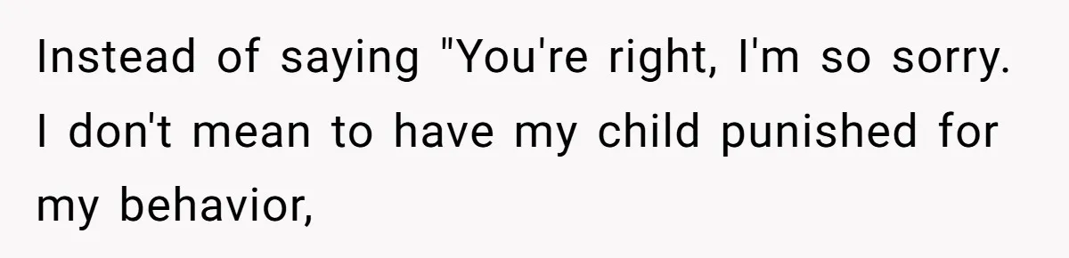 Instead of saying "You're right, I'm so sorry. I don't mean to have my child punished for my behavior,