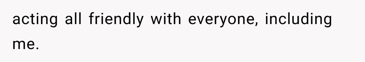 acting all friendly with everyone, including me.