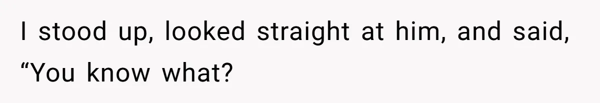I stood up, looked straight at him, and said, “You know what?