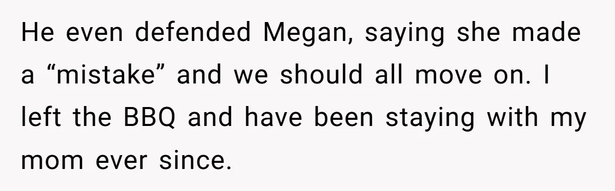 He even defended Megan, saying she made a “mistake” and we should all move on. I left the BBQ and have been staying with my mom ever since.