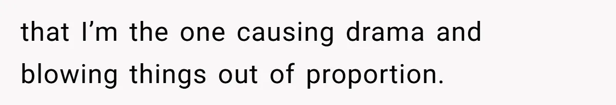 that I’m the one causing drama and blowing things out of proportion.