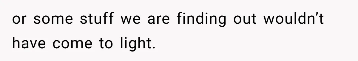 or some stuff we are finding out wouldn’t have come to light.