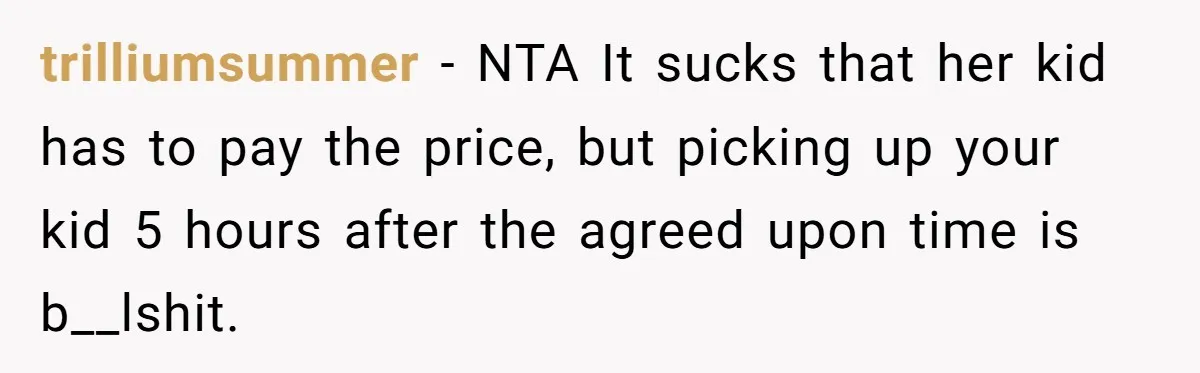 trilliumsummer − NTA It sucks that her kid has to pay the price, but picking up your kid 5 hours after the agreed upon time is b__lshit.