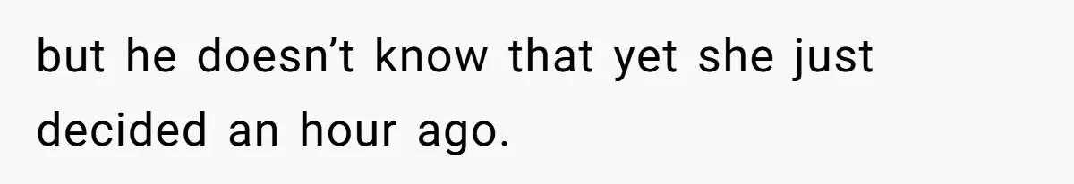 but he doesn’t know that yet she just decided an hour ago.