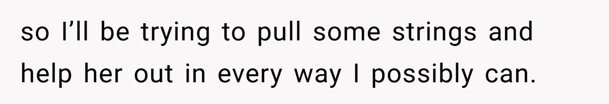 so I’ll be trying to pull some strings and help her out in every way I possibly can.