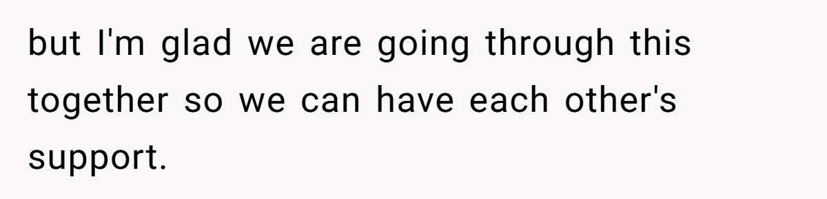 but I'm glad we are going through this together so we can have each other's support.