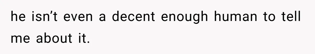 he isn’t even a decent enough human to tell me about it.