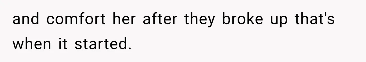 and comfort her after they broke up that's when it started.
