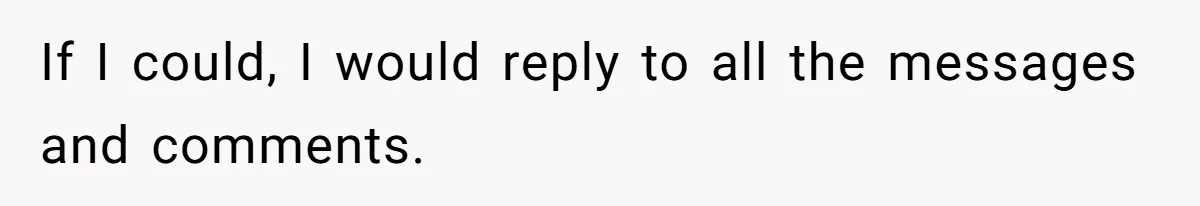 If I could, I would reply to all the messages and comments.