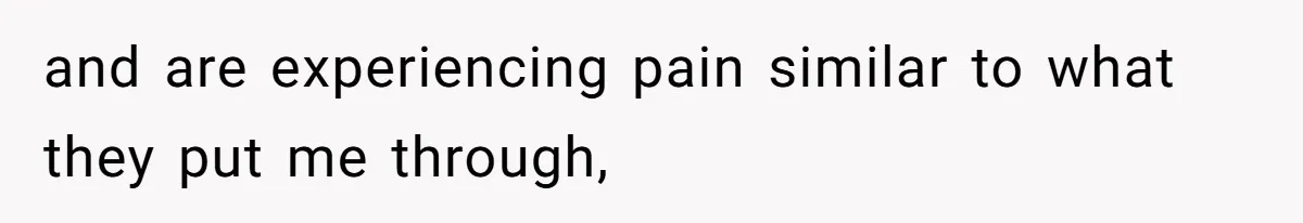and are experiencing pain similar to what they put me through,