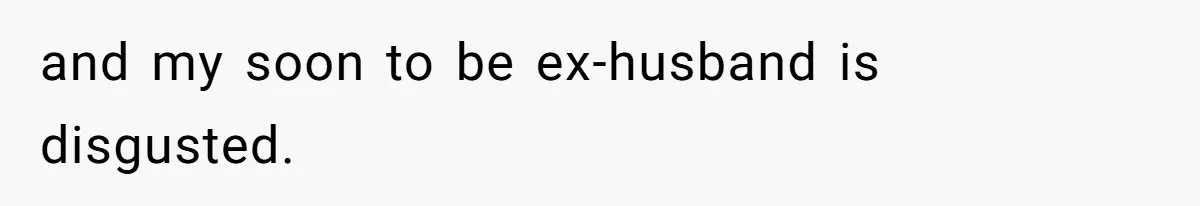 and my soon to be ex-husband is disgusted.