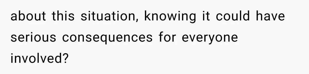 about this situation, knowing it could have serious consequences for everyone involved?