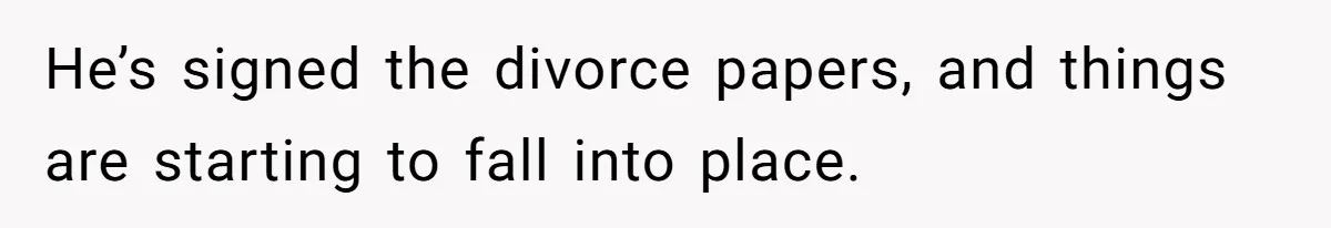He’s signed the divorce papers, and things are starting to fall into place.